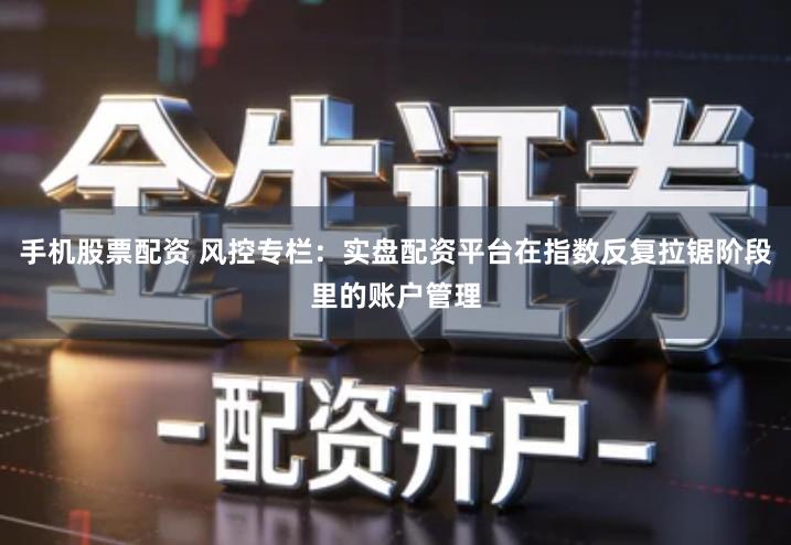 手机股票配资 风控专栏：实盘配资平台在指数反复拉锯阶段里的账户管理