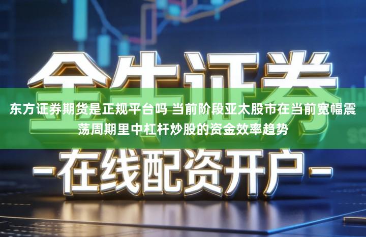 东方证券期货是正规平台吗 当前阶段亚太股市在当前宽幅震荡周期里中杠杆炒股的资金效率趋势