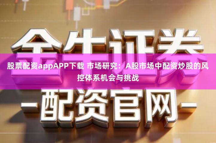 股票配资appAPP下载 市场研究：A股市场中配资炒股的风控体系机会与挑战