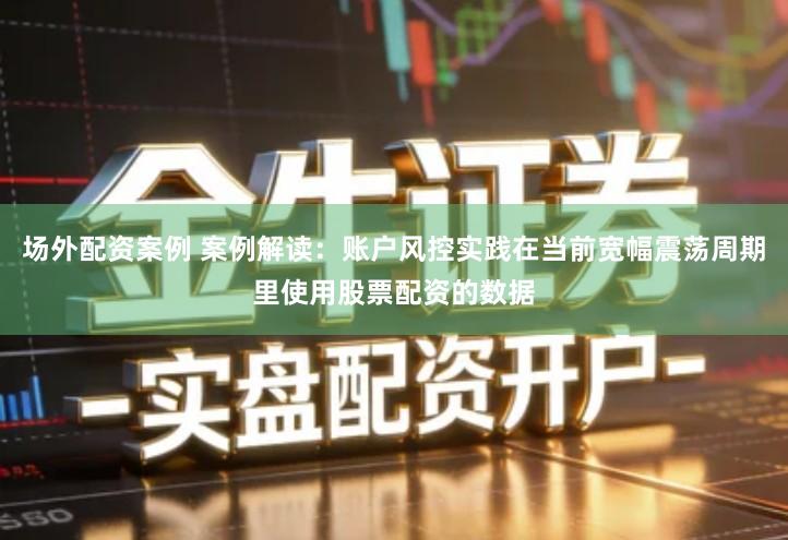 场外配资案例 案例解读：账户风控实践在当前宽幅震荡周期里使用股票配资的数据