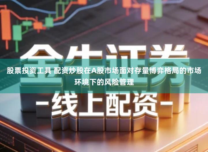 股票投资工具 配资炒股在A股市场面对存量博弈格局的市场环境下的风险管理