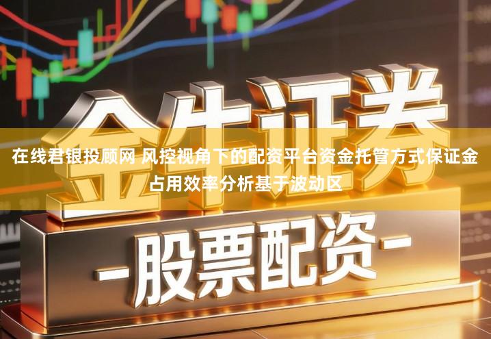 在线君银投顾网 风控视角下的配资平台资金托管方式保证金占用效率分析基于波动区